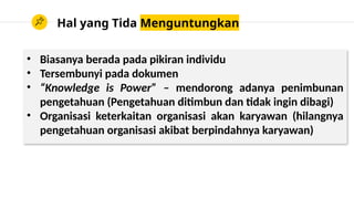 Hal yang Tida Menguntungkan
• Biasanya berada pada pikiran individu
• Tersembunyi pada dokumen
• “Knowledge is Power” – mendorong adanya penimbunan
pengetahuan (Pengetahuan ditimbun dan tidak ingin dibagi)
• Organisasi keterkaitan organisasi akan karyawan (hilangnya
pengetahuan organisasi akibat berpindahnya karyawan)
 