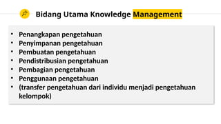 Bidang Utama Knowledge Management
• Penangkapan pengetahuan
• Penyimpanan pengetahuan
• Pembuatan pengetahuan
• Pendistribusian pengetahuan
• Pembagian pengetahuan
• Penggunaan pengetahuan
• (transfer pengetahuan dari individu menjadi pengetahuan
kelompok)
 