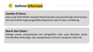 Definisi Informasi
Gordon B Davis :
Data yang telah diolah menjadi sebuah bentuk yang berarti bagi penerimanya
dan bermanfaat bagi pengambilan keputusan saat ini atau mendatang
Burch dan Stater :
Sebagai proses pengumpulan dan pengolahan data yang ditujukan untuk
memberikan keterangan atau pengetahuan tertentu mengenai suatu hal.
 