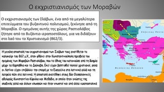 Ο εκχριστιανισμός των Μοραβών
Ο εκχριστιανισμός των Σλάβων, ένα από τα μεγαλύτερα
επιτεύγματα του βυζαντινού πολιτισμού, ξεκίνησε από τη
Μοραβία. Ο ηγεμόνας αυτής της χώρας Ραστισλάβος
ζήτησε από το Βυζάντιο ιεραποστόλους, για να διδάξουν
στο λαό του το Χριστιανισμό (862/3).
 