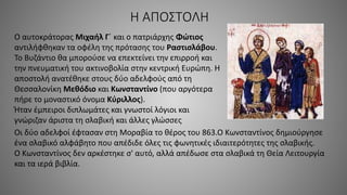 Η ΑΠΟΣΤΟΛΗ
Ο αυτοκράτορας Μιχαήλ Γ΄ και ο πατριάρχης Φώτιος
αντιλήφθηκαν τα οφέλη της πρότασης του Ραστισλάβου.
Το Βυζάντιο θα μπορούσε να επεκτείνει την επιρροή και
την πνευματική του ακτινοβολία στην κεντρική Ευρώπη. Η
αποστολή ανατέθηκε στους δύο αδελφούς από τη
Θεσσαλονίκη Μεθόδιο και Κωνσταντίνο (που αργότερα
πήρε το μοναστικό όνομα Κύριλλος).
Ήταν έμπειροι διπλωμάτες και γνωστοί λόγιοι και
γνώριζαν άριστα τη σλαβική και άλλες γλώσσες
Οι δύο αδελφοί έφτασαν στη Μοραβία το θέρος του 863.Ο Κωνσταντίνος δημιούργησε
ένα σλαβικό αλφάβητο που απέδιδε όλες τις φωνητικές ιδιαιτερότητες της σλαβικής.
Ο Κωνσταντίνος δεν αρκέστηκε σ' αυτό, αλλά απέδωσε στα σλαβικά τη Θεία Λειτουργία
και τα ιερά βιβλία.
 