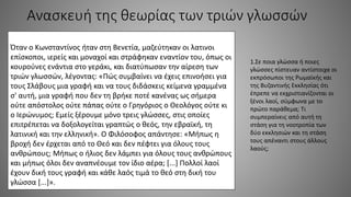 Ανασκευή της θεωρίας των τριών γλωσσών
Όταν ο Κωνσταντίνος ήταν στη Βενετία, μαζεύτηκαν οι λατινοι
επίσκοποι, ιερείς και μοναχοί και στράφηκαν εναντίον του, όπως οι
κουρούνες ενάντια στο γεράκι, και διατύπωσαν την αίρεση των
τριών γλωσσών, λέγοντας: «Πώς συμβαίνει να έχεις επινοήσει για
τους Σλάβους μια γραφή και να τους διδάσκεις κείμενα γραμμένα
σ' αυτή, μια γραφή που δεν τη βρήκε ποτέ κανένας ως σήμερα
ούτε απόστολος ούτε πάπας ούτε ο Γρηγόριος ο Θεολόγος ούτε κι
ο Ιερώνυμος; Εμείς ξέρουμε μόνο τρεις γλώσσες, στις οποίες
επιτρέπεται να δοξολογείται γραπτώς ο θεός, την εβραϊκή, τη
λατινική και την ελληνική». Ο Φιλόσοφος απάντησε: «Μήπως η
βροχή δεν έρχεται από το Θεό και δεν πέφτει για όλους τους
ανθρώπους; Μήπως ο ήλιος δεν λάμπει για όλους τους ανθρώπους
και μήπως όλοι δεν αναπνέουμε τον ίδιο αέρα; [...] Πολλοί λαοί
έχουν δική τους γραφή και κάθε λαός τιμά το θεό στη δική του
γλώσσα [...]».
1.Σε ποια γλώσσα ή ποιες
γλώσσες πίστευαν αντίστοιχα οι
εκπρόσωποι της Ρωμαϊκής και
της Βυζαντινής Εκκλησίας ότι
έπρεπε να εκχριστιανίζονται οι
ξένοι λαοί, σύμφωνα με το
πρώτο παράθεμα; Τι
συμπεραίνεις από αυτή τη
στάση για τη νοοτροπία των
δύο εκκλησιών και τη στάση
τους απέναντι στους άλλους
λαούς;
 