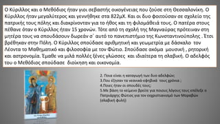 2. Ποια είναι η καταγωγή των δυο αδελφών;
3.Που έζησαν τα νεανικά-εφηβικά τους χρόνια ;
4.Ποιες ήταν οι σπουδές τους;
5.Με βάση το κείμενο βρείτε για ποιους λόγους τους επέλεξε ο
Πατριάρχης Φώτιος για τον εκχριστιανισμό των Μοραβών
(σλαβική φυλή)
Ο Κύριλλος και ο Μεθόδιος ήταν γιοι σεβαστής οικογένειας που ζούσε στη Θεσσαλονίκη. Ο
Κύριλλος ήταν μεγαλύτερος και γεννήθηκε στα 822μΧ. Και οι δυο φοιτούσαν σε σχολείο της
πατρικής τους πόλης και διακρίνονταν για το ήθος και τη φιλομάθειά τους. Ο πατέρα στους
πέθανε όταν ο Κύριλλος ήταν 15 χρονών. Τότε από τη σχολή της Μαγναύρας πρότειναν στη
μητέρα τους να σπουδάσουν δωρεάν σ΄ αυτό το πανεπιστήμιο της Κωνσταντινούπολης . Έτσι
βρέθηκαν στην Πόλη. Ο Κύριλλος σπούδασε αριθμητική και γεωμετρία με δάσκαλο τον
Λέοντα το Μαθηματικό και φιλοσοφία με τον Φώτιο. Σπούδασε ακόμα μουσική , ρητορική
και αστρονομία. Έμαθε να μιλά πολλές ξένες γλώσσες και ιδιαίτερα τη σλαβική. Ο αδελφός
του ο Μεθόδιος σπούδασε διοίκηση και οικονομία.
 