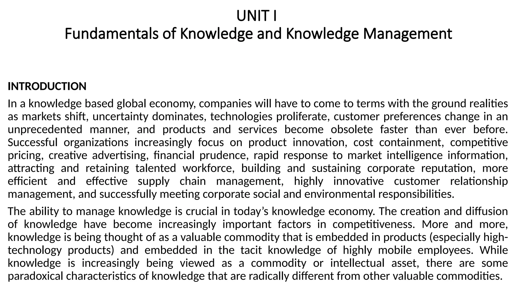 UNIT I
Fundamentals of Knowledge and Knowledge Management
INTRODUCTION
In a knowledge based global economy, companies will have to come to terms with the ground realities
as markets shift, uncertainty dominates, technologies proliferate, customer preferences change in an
unprecedented manner, and products and services become obsolete faster than ever before.
Successful organizations increasingly focus on product innovation, cost containment, competitive
pricing, creative advertising, financial prudence, rapid response to market intelligence information,
attracting and retaining talented workforce, building and sustaining corporate reputation, more
efficient and effective supply chain management, highly innovative customer relationship
management, and successfully meeting corporate social and environmental responsibilities.
The ability to manage knowledge is crucial in today’s knowledge economy. The creation and diffusion
of knowledge have become increasingly important factors in competitiveness. More and more,
knowledge is being thought of as a valuable commodity that is embedded in products (especially high-
technology products) and embedded in the tacit knowledge of highly mobile employees. While
knowledge is increasingly being viewed as a commodity or intellectual asset, there are some
paradoxical characteristics of knowledge that are radically different from other valuable commodities.
 