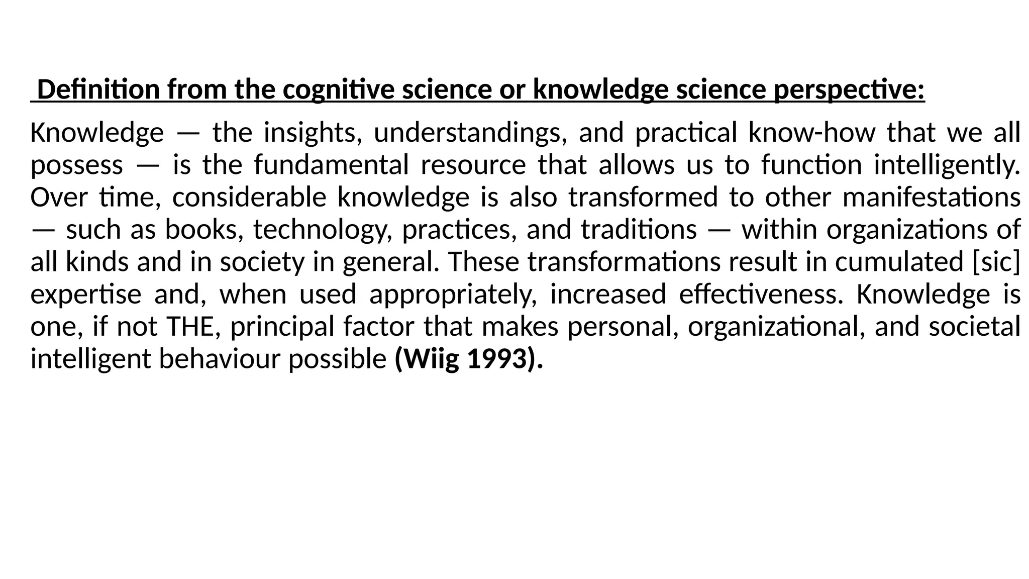 Definition from the cognitive science or knowledge science perspective:
Knowledge — the insights, understandings, and practical know-how that we all
possess — is the fundamental resource that allows us to function intelligently.
Over time, considerable knowledge is also transformed to other manifestations
— such as books, technology, practices, and traditions — within organizations of
all kinds and in society in general. These transformations result in cumulated [sic]
expertise and, when used appropriately, increased effectiveness. Knowledge is
one, if not THE, principal factor that makes personal, organizational, and societal
intelligent behaviour possible (Wiig 1993).
 