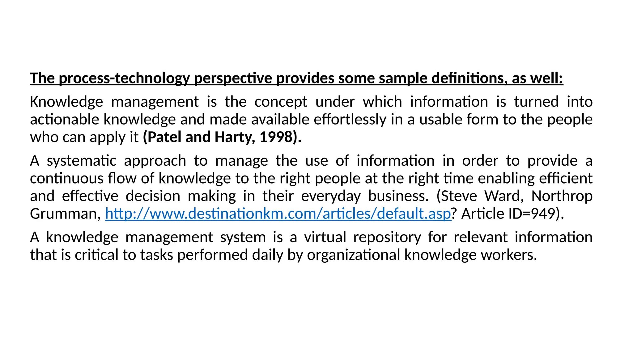 The process-technology perspective provides some sample definitions, as well:
Knowledge management is the concept under which information is turned into
actionable knowledge and made available effortlessly in a usable form to the people
who can apply it (Patel and Harty, 1998).
A systematic approach to manage the use of information in order to provide a
continuous flow of knowledge to the right people at the right time enabling efficient
and effective decision making in their everyday business. (Steve Ward, Northrop
Grumman, http://www.destinationkm.com/articles/default.asp? Article ID=949).
A knowledge management system is a virtual repository for relevant information
that is critical to tasks performed daily by organizational knowledge workers.
 