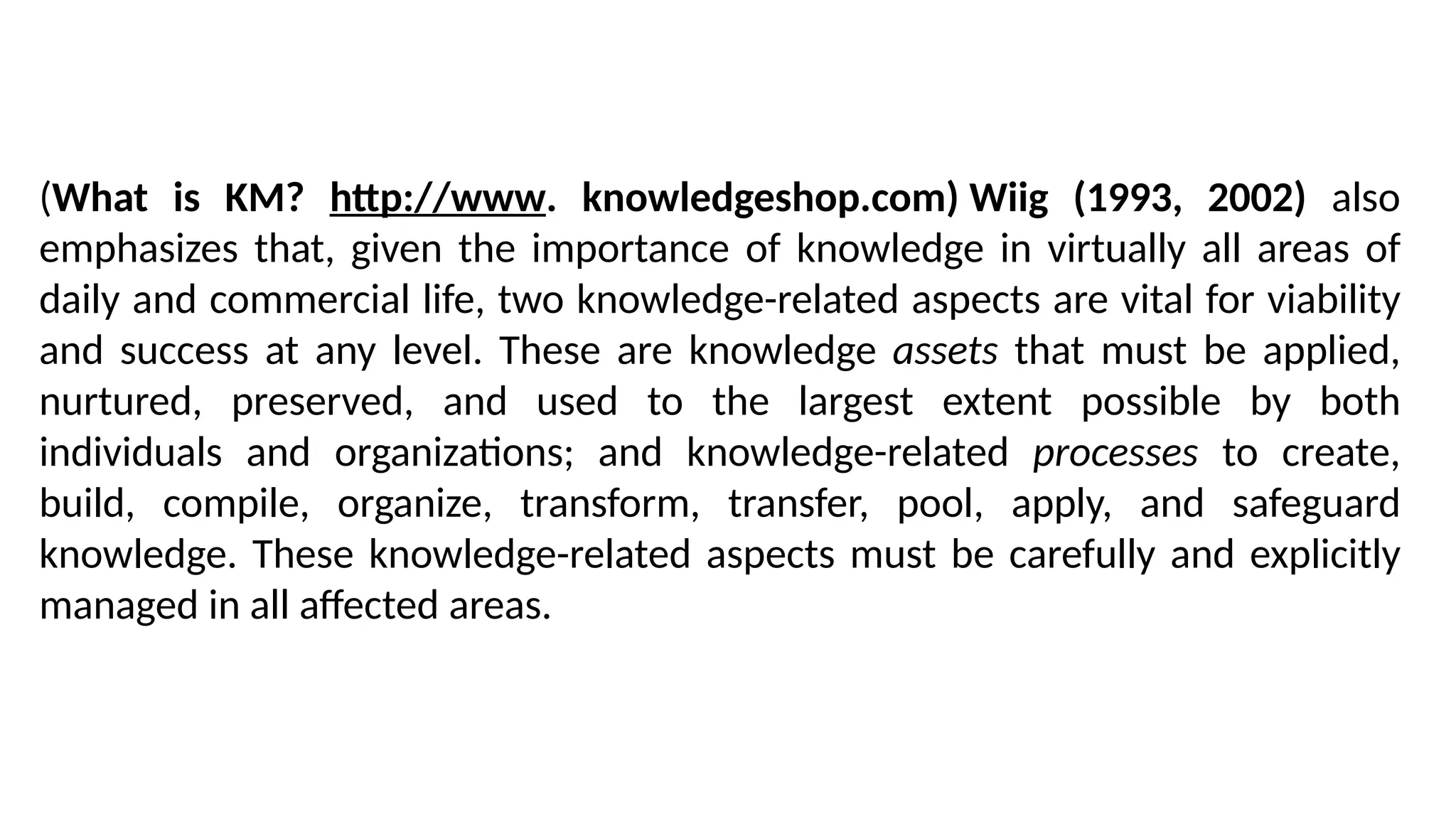 (What is KM? http://www. knowledgeshop.com) Wiig (1993, 2002) also
emphasizes that, given the importance of knowledge in virtually all areas of
daily and commercial life, two knowledge-related aspects are vital for viability
and success at any level. These are knowledge assets that must be applied,
nurtured, preserved, and used to the largest extent possible by both
individuals and organizations; and knowledge-related processes to create,
build, compile, organize, transform, transfer, pool, apply, and safeguard
knowledge. These knowledge-related aspects must be carefully and explicitly
managed in all affected areas.
 