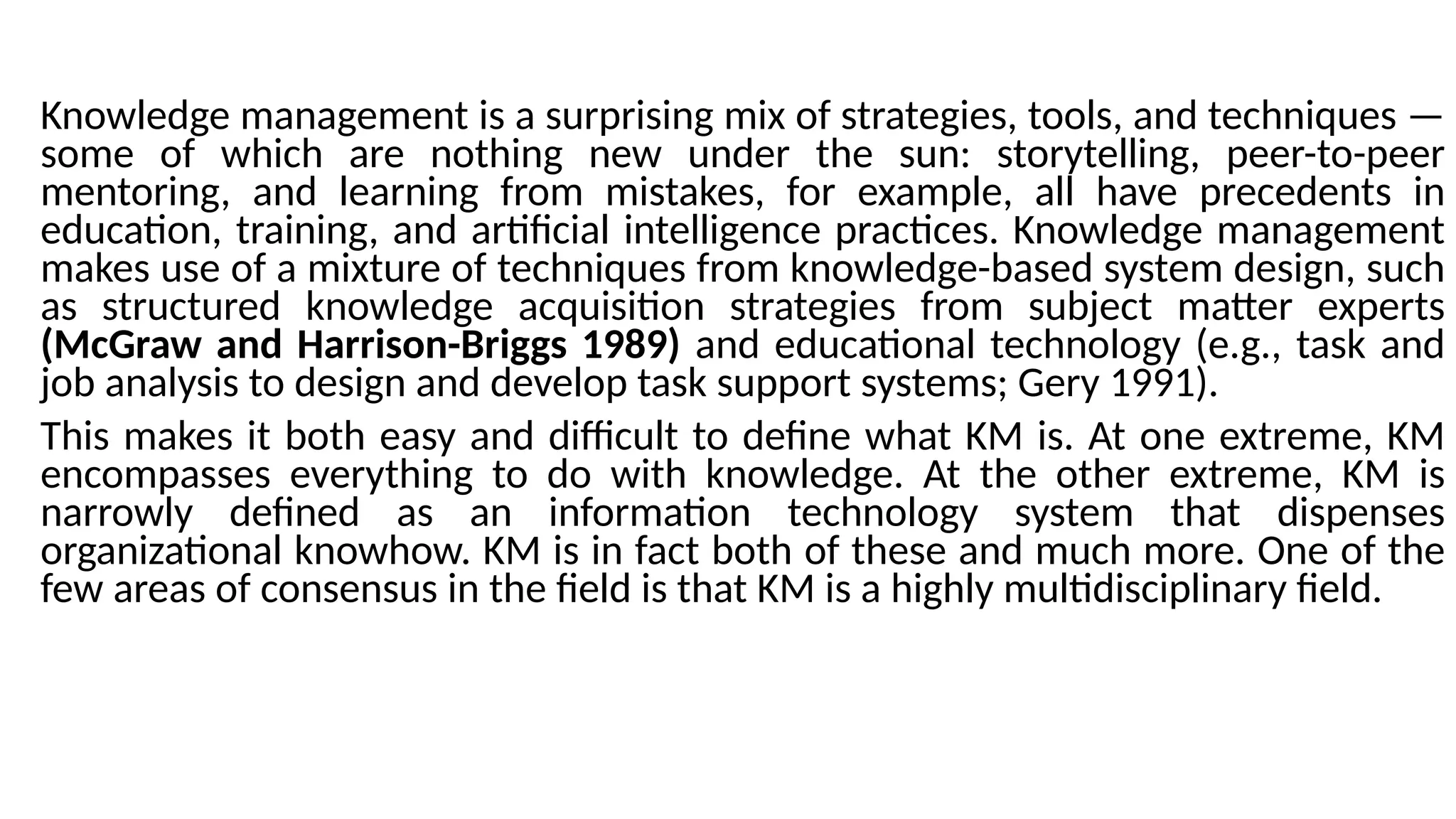 Knowledge management is a surprising mix of strategies, tools, and techniques —
some of which are nothing new under the sun: storytelling, peer-to-peer
mentoring, and learning from mistakes, for example, all have precedents in
education, training, and artificial intelligence practices. Knowledge management
makes use of a mixture of techniques from knowledge-based system design, such
as structured knowledge acquisition strategies from subject matter experts
(McGraw and Harrison-Briggs 1989) and educational technology (e.g., task and
job analysis to design and develop task support systems; Gery 1991).
This makes it both easy and difficult to define what KM is. At one extreme, KM
encompasses everything to do with knowledge. At the other extreme, KM is
narrowly defined as an information technology system that dispenses
organizational knowhow. KM is in fact both of these and much more. One of the
few areas of consensus in the field is that KM is a highly multidisciplinary field.
 
