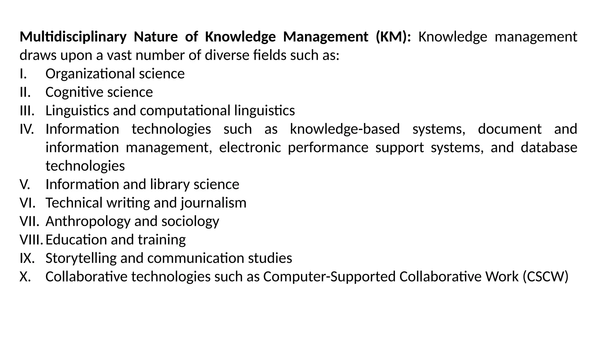 Multidisciplinary Nature of Knowledge Management (KM): Knowledge management
draws upon a vast number of diverse fields such as:
I. Organizational science
II. Cognitive science
III. Linguistics and computational linguistics
IV. Information technologies such as knowledge-based systems, document and
information management, electronic performance support systems, and database
technologies
V. Information and library science
VI. Technical writing and journalism
VII. Anthropology and sociology
VIII.Education and training
IX. Storytelling and communication studies
X. Collaborative technologies such as Computer-Supported Collaborative Work (CSCW)
 