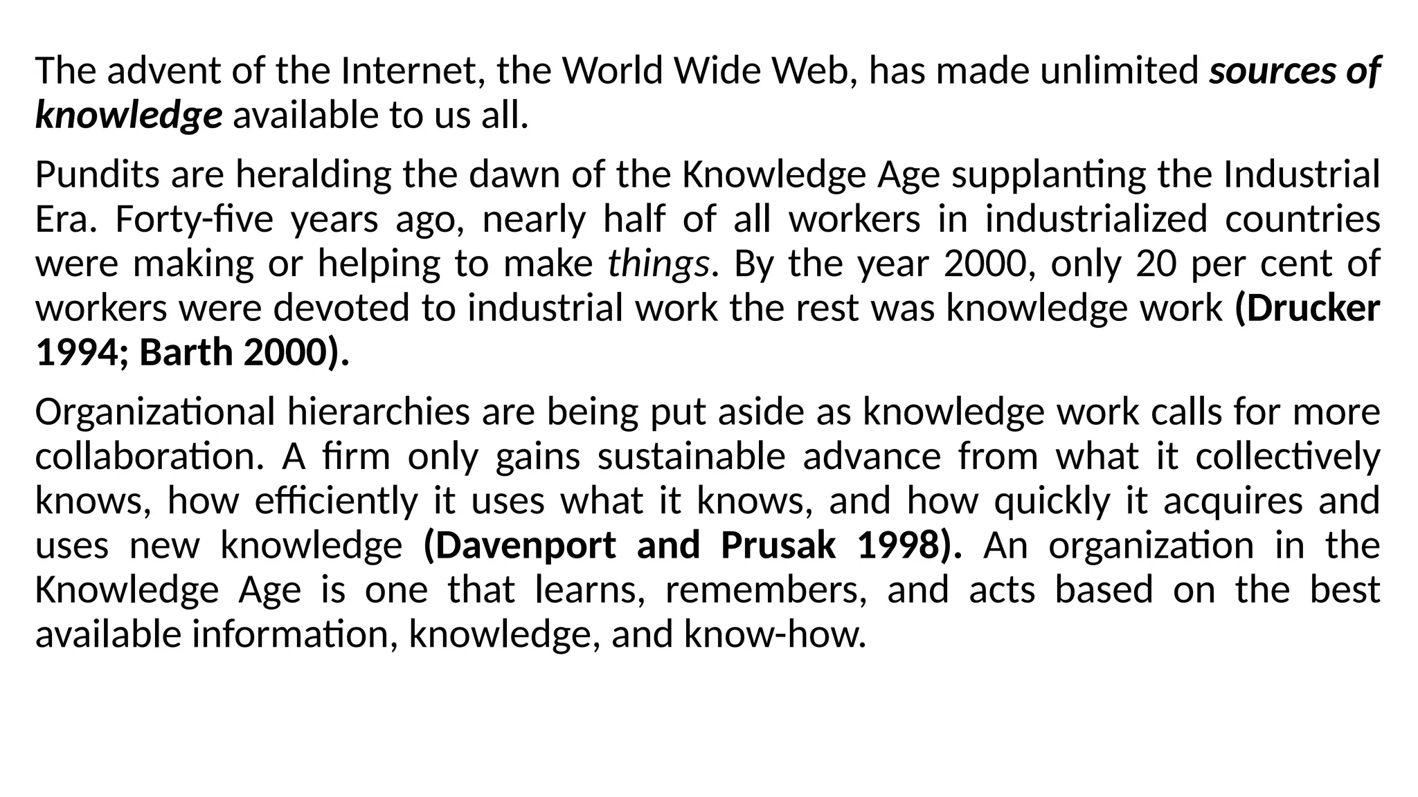 The advent of the Internet, the World Wide Web, has made unlimited sources of
knowledge available to us all.
Pundits are heralding the dawn of the Knowledge Age supplanting the Industrial
Era. Forty-five years ago, nearly half of all workers in industrialized countries
were making or helping to make things. By the year 2000, only 20 per cent of
workers were devoted to industrial work the rest was knowledge work (Drucker
1994; Barth 2000).
Organizational hierarchies are being put aside as knowledge work calls for more
collaboration. A firm only gains sustainable advance from what it collectively
knows, how efficiently it uses what it knows, and how quickly it acquires and
uses new knowledge (Davenport and Prusak 1998). An organization in the
Knowledge Age is one that learns, remembers, and acts based on the best
available information, knowledge, and know-how.
 