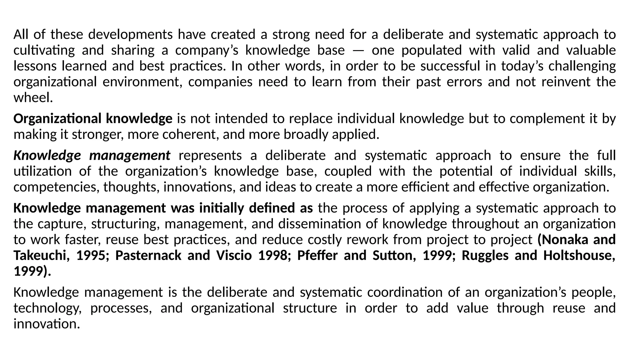 All of these developments have created a strong need for a deliberate and systematic approach to
cultivating and sharing a company’s knowledge base — one populated with valid and valuable
lessons learned and best practices. In other words, in order to be successful in today’s challenging
organizational environment, companies need to learn from their past errors and not reinvent the
wheel.
Organizational knowledge is not intended to replace individual knowledge but to complement it by
making it stronger, more coherent, and more broadly applied.
Knowledge management represents a deliberate and systematic approach to ensure the full
utilization of the organization’s knowledge base, coupled with the potential of individual skills,
competencies, thoughts, innovations, and ideas to create a more efficient and effective organization.
Knowledge management was initially defined as the process of applying a systematic approach to
the capture, structuring, management, and dissemination of knowledge throughout an organization
to work faster, reuse best practices, and reduce costly rework from project to project (Nonaka and
Takeuchi, 1995; Pasternack and Viscio 1998; Pfeffer and Sutton, 1999; Ruggles and Holtshouse,
1999).
Knowledge management is the deliberate and systematic coordination of an organization’s people,
technology, processes, and organizational structure in order to add value through reuse and
innovation.
 
