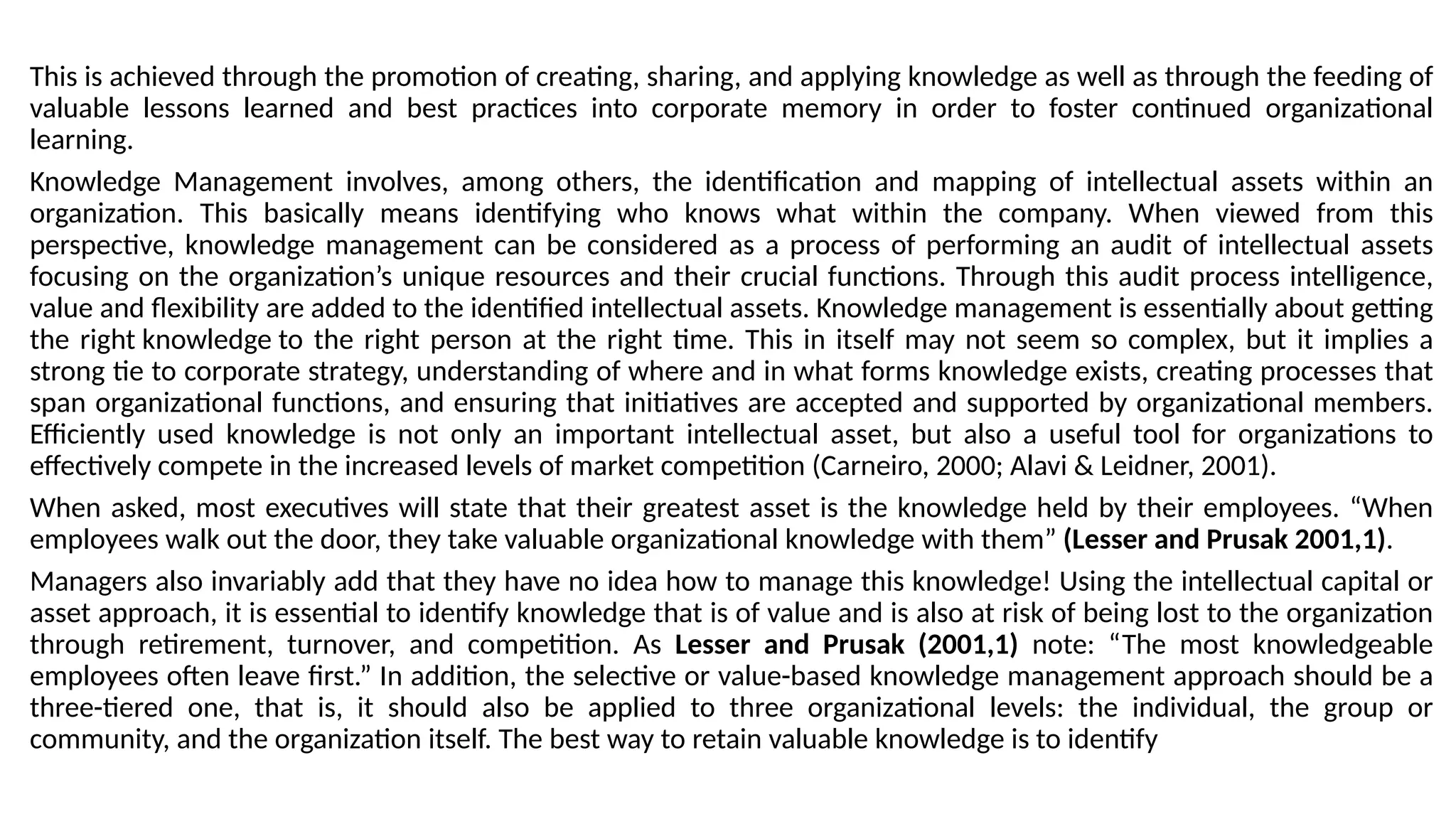 This is achieved through the promotion of creating, sharing, and applying knowledge as well as through the feeding of
valuable lessons learned and best practices into corporate memory in order to foster continued organizational
learning.
Knowledge Management involves, among others, the identification and mapping of intellectual assets within an
organization. This basically means identifying who knows what within the company. When viewed from this
perspective, knowledge management can be considered as a process of performing an audit of intellectual assets
focusing on the organization’s unique resources and their crucial functions. Through this audit process intelligence,
value and flexibility are added to the identified intellectual assets. Knowledge management is essentially about getting
the right knowledge to the right person at the right time. This in itself may not seem so complex, but it implies a
strong tie to corporate strategy, understanding of where and in what forms knowledge exists, creating processes that
span organizational functions, and ensuring that initiatives are accepted and supported by organizational members.
Efficiently used knowledge is not only an important intellectual asset, but also a useful tool for organizations to
effectively compete in the increased levels of market competition (Carneiro, 2000; Alavi & Leidner, 2001).
When asked, most executives will state that their greatest asset is the knowledge held by their employees. “When
employees walk out the door, they take valuable organizational knowledge with them” (Lesser and Prusak 2001,1).
Managers also invariably add that they have no idea how to manage this knowledge! Using the intellectual capital or
asset approach, it is essential to identify knowledge that is of value and is also at risk of being lost to the organization
through retirement, turnover, and competition. As Lesser and Prusak (2001,1) note: “The most knowledgeable
employees often leave first.” In addition, the selective or value-based knowledge management approach should be a
three-tiered one, that is, it should also be applied to three organizational levels: the individual, the group or
community, and the organization itself. The best way to retain valuable knowledge is to identify
 