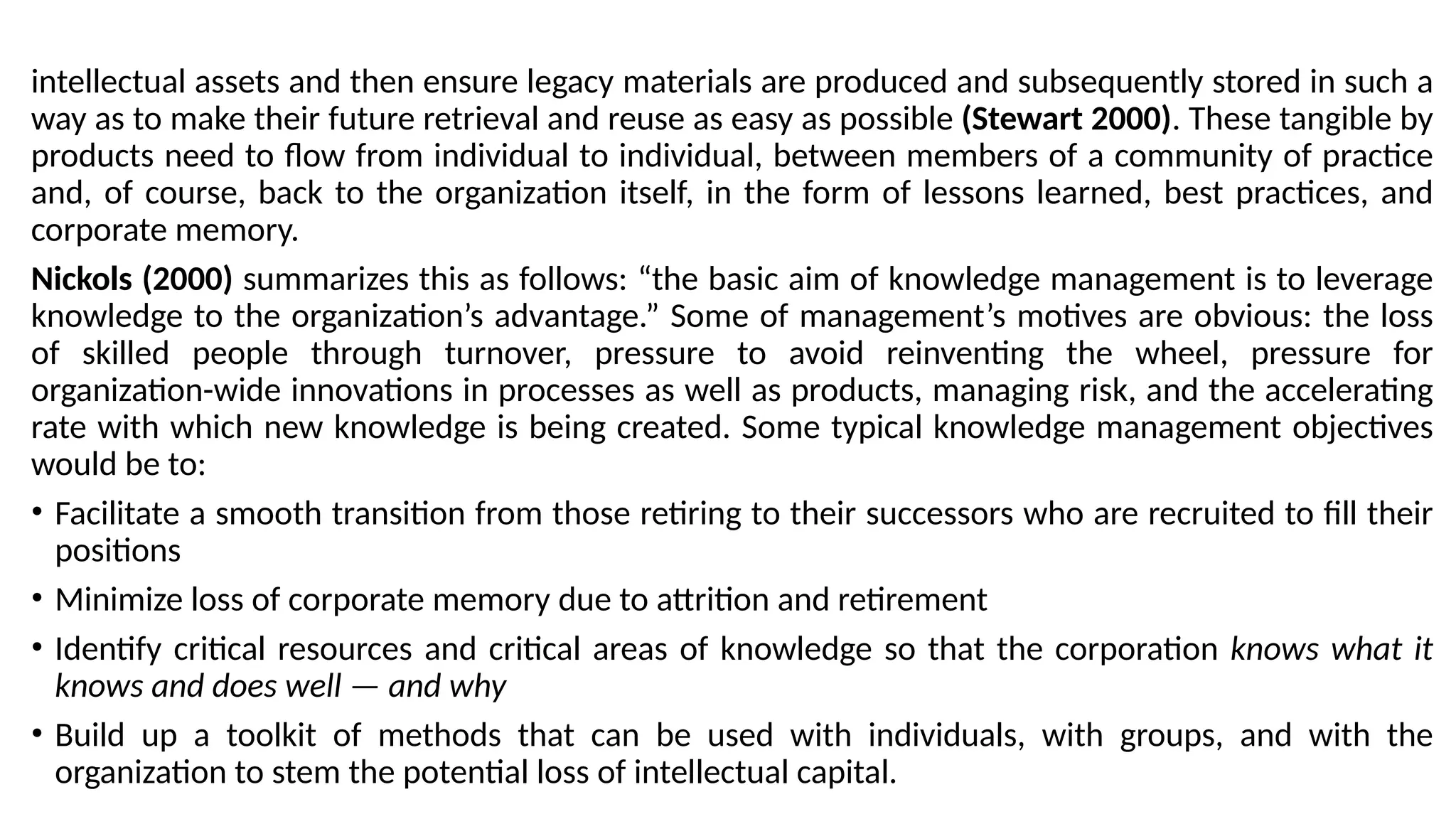 intellectual assets and then ensure legacy materials are produced and subsequently stored in such a
way as to make their future retrieval and reuse as easy as possible (Stewart 2000). These tangible by
products need to flow from individual to individual, between members of a community of practice
and, of course, back to the organization itself, in the form of lessons learned, best practices, and
corporate memory.
Nickols (2000) summarizes this as follows: “the basic aim of knowledge management is to leverage
knowledge to the organization’s advantage.” Some of management’s motives are obvious: the loss
of skilled people through turnover, pressure to avoid reinventing the wheel, pressure for
organization-wide innovations in processes as well as products, managing risk, and the accelerating
rate with which new knowledge is being created. Some typical knowledge management objectives
would be to:
• Facilitate a smooth transition from those retiring to their successors who are recruited to fill their
positions
• Minimize loss of corporate memory due to attrition and retirement
• Identify critical resources and critical areas of knowledge so that the corporation knows what it
knows and does well — and why
• Build up a toolkit of methods that can be used with individuals, with groups, and with the
organization to stem the potential loss of intellectual capital.
 