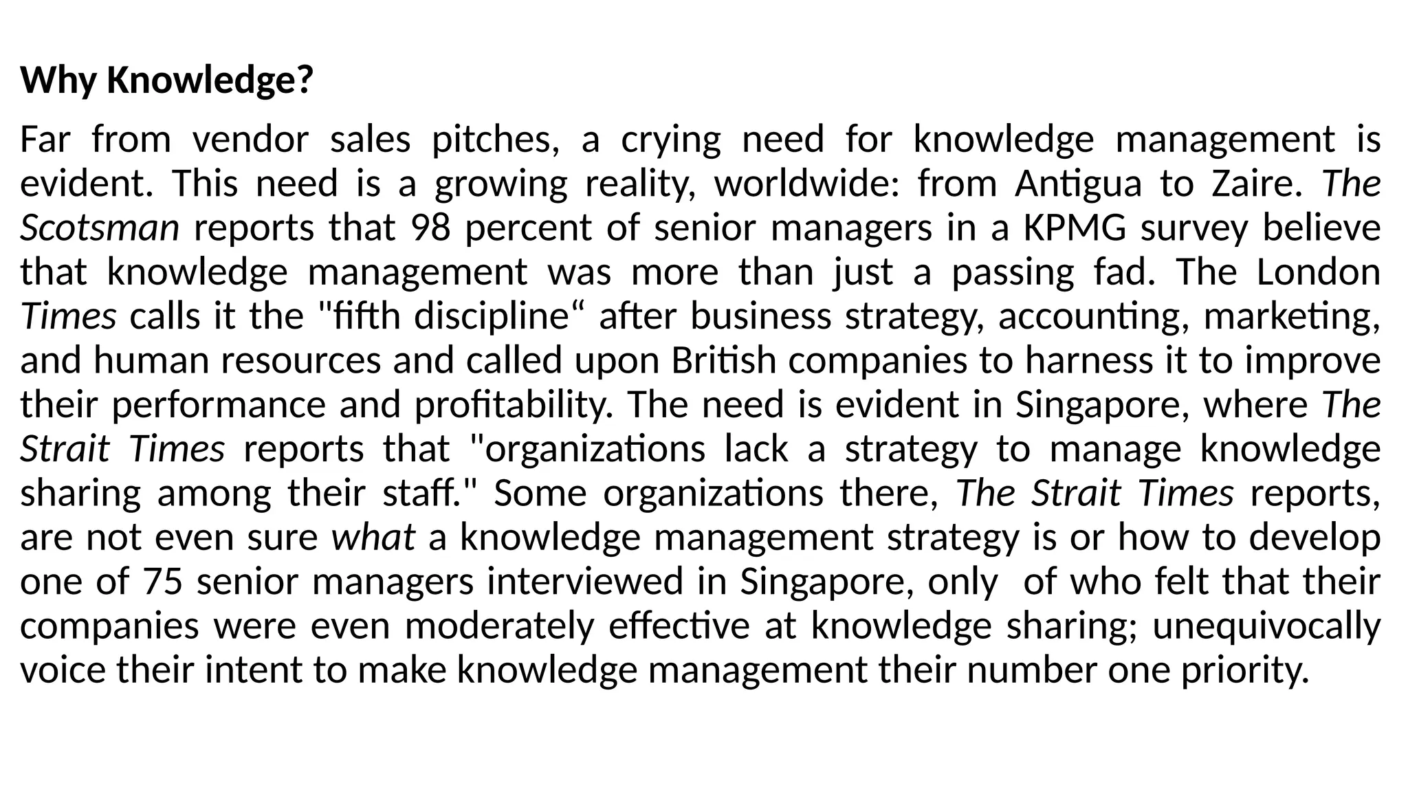 Why Knowledge?
Far from vendor sales pitches, a crying need for knowledge management is
evident. This need is a growing reality, worldwide: from Antigua to Zaire. The
Scotsman reports that 98 percent of senior managers in a KPMG survey believe
that knowledge management was more than just a passing fad. The London
Times calls it the "fifth discipline“ after business strategy, accounting, marketing,
and human resources and called upon British companies to harness it to improve
their performance and profitability. The need is evident in Singapore, where The
Strait Times reports that "organizations lack a strategy to manage knowledge
sharing among their staff." Some organizations there, The Strait Times reports,
are not even sure what a knowledge management strategy is or how to develop
one of 75 senior managers interviewed in Singapore, only of who felt that their
companies were even moderately effective at knowledge sharing; unequivocally
voice their intent to make knowledge management their number one priority.
 