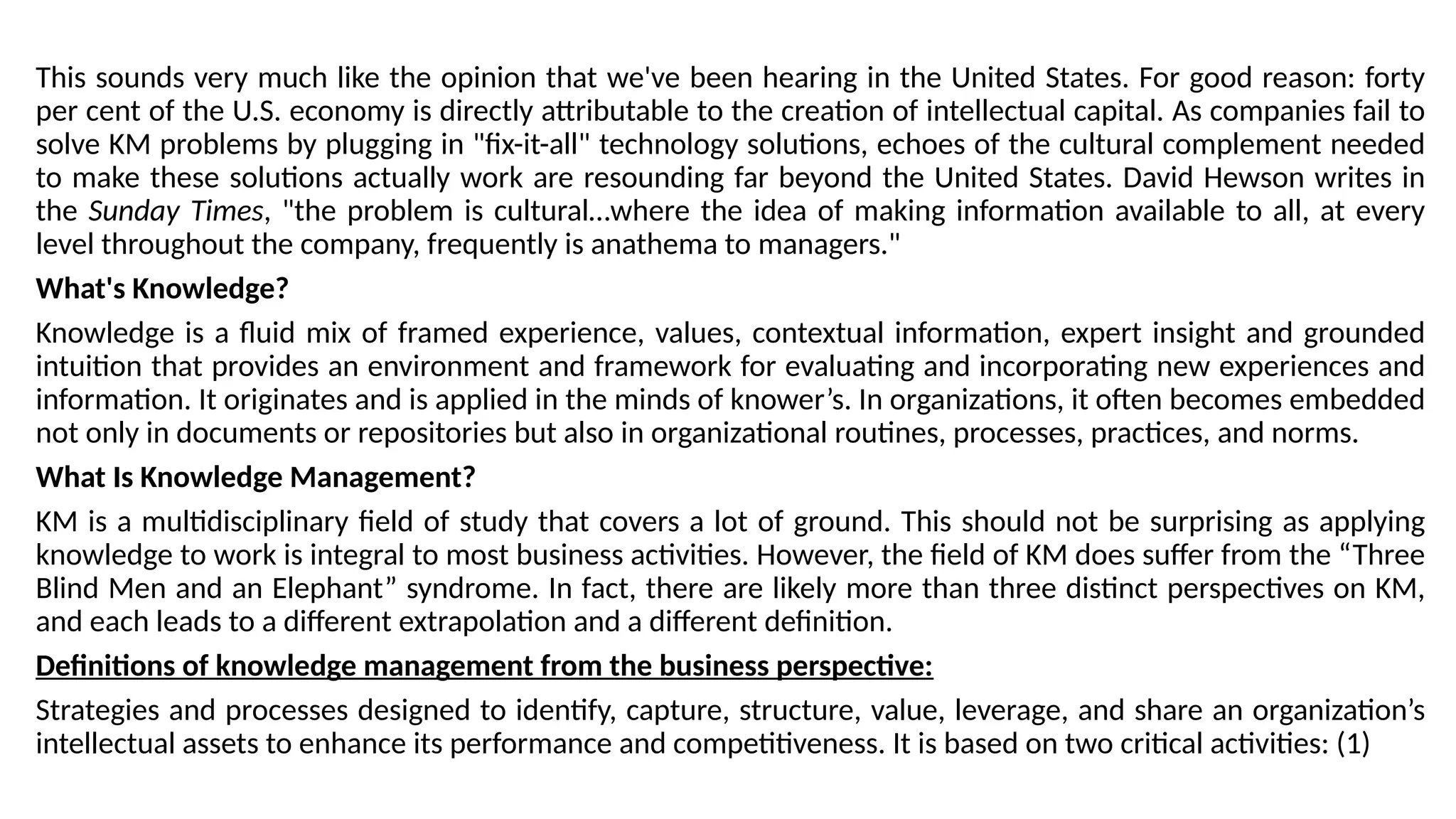 This sounds very much like the opinion that we've been hearing in the United States. For good reason: forty
per cent of the U.S. economy is directly attributable to the creation of intellectual capital. As companies fail to
solve KM problems by plugging in "fix-it-all" technology solutions, echoes of the cultural complement needed
to make these solutions actually work are resounding far beyond the United States. David Hewson writes in
the Sunday Times, "the problem is cultural…where the idea of making information available to all, at every
level throughout the company, frequently is anathema to managers."
What's Knowledge?
Knowledge is a fluid mix of framed experience, values, contextual information, expert insight and grounded
intuition that provides an environment and framework for evaluating and incorporating new experiences and
information. It originates and is applied in the minds of knower’s. In organizations, it often becomes embedded
not only in documents or repositories but also in organizational routines, processes, practices, and norms.
What Is Knowledge Management?
KM is a multidisciplinary field of study that covers a lot of ground. This should not be surprising as applying
knowledge to work is integral to most business activities. However, the field of KM does suffer from the “Three
Blind Men and an Elephant” syndrome. In fact, there are likely more than three distinct perspectives on KM,
and each leads to a different extrapolation and a different definition.
Definitions of knowledge management from the business perspective:
Strategies and processes designed to identify, capture, structure, value, leverage, and share an organization’s
intellectual assets to enhance its performance and competitiveness. It is based on two critical activities: (1)
 
