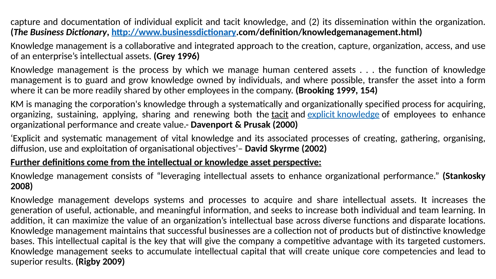 capture and documentation of individual explicit and tacit knowledge, and (2) its dissemination within the organization.
(The Business Dictionary, http://www.businessdictionary.com/definition/knowledgemanagement.html)
Knowledge management is a collaborative and integrated approach to the creation, capture, organization, access, and use
of an enterprise’s intellectual assets. (Grey 1996)
Knowledge management is the process by which we manage human centered assets . . . the function of knowledge
management is to guard and grow knowledge owned by individuals, and where possible, transfer the asset into a form
where it can be more readily shared by other employees in the company. (Brooking 1999, 154)
KM is managing the corporation's knowledge through a systematically and organizationally specified process for acquiring,
organizing, sustaining, applying, sharing and renewing both the tacit and explicit knowledge of employees to enhance
organizational performance and create value.- Davenport & Prusak (2000)
‘Explicit and systematic management of vital knowledge and its associated processes of creating, gathering, organising,
diffusion, use and exploitation of organisational objectives’– David Skyrme (2002)
Further definitions come from the intellectual or knowledge asset perspective:
Knowledge management consists of “leveraging intellectual assets to enhance organizational performance.” (Stankosky
2008)
Knowledge management develops systems and processes to acquire and share intellectual assets. It increases the
generation of useful, actionable, and meaningful information, and seeks to increase both individual and team learning. In
addition, it can maximize the value of an organization’s intellectual base across diverse functions and disparate locations.
Knowledge management maintains that successful businesses are a collection not of products but of distinctive knowledge
bases. This intellectual capital is the key that will give the company a competitive advantage with its targeted customers.
Knowledge management seeks to accumulate intellectual capital that will create unique core competencies and lead to
superior results. (Rigby 2009)
 