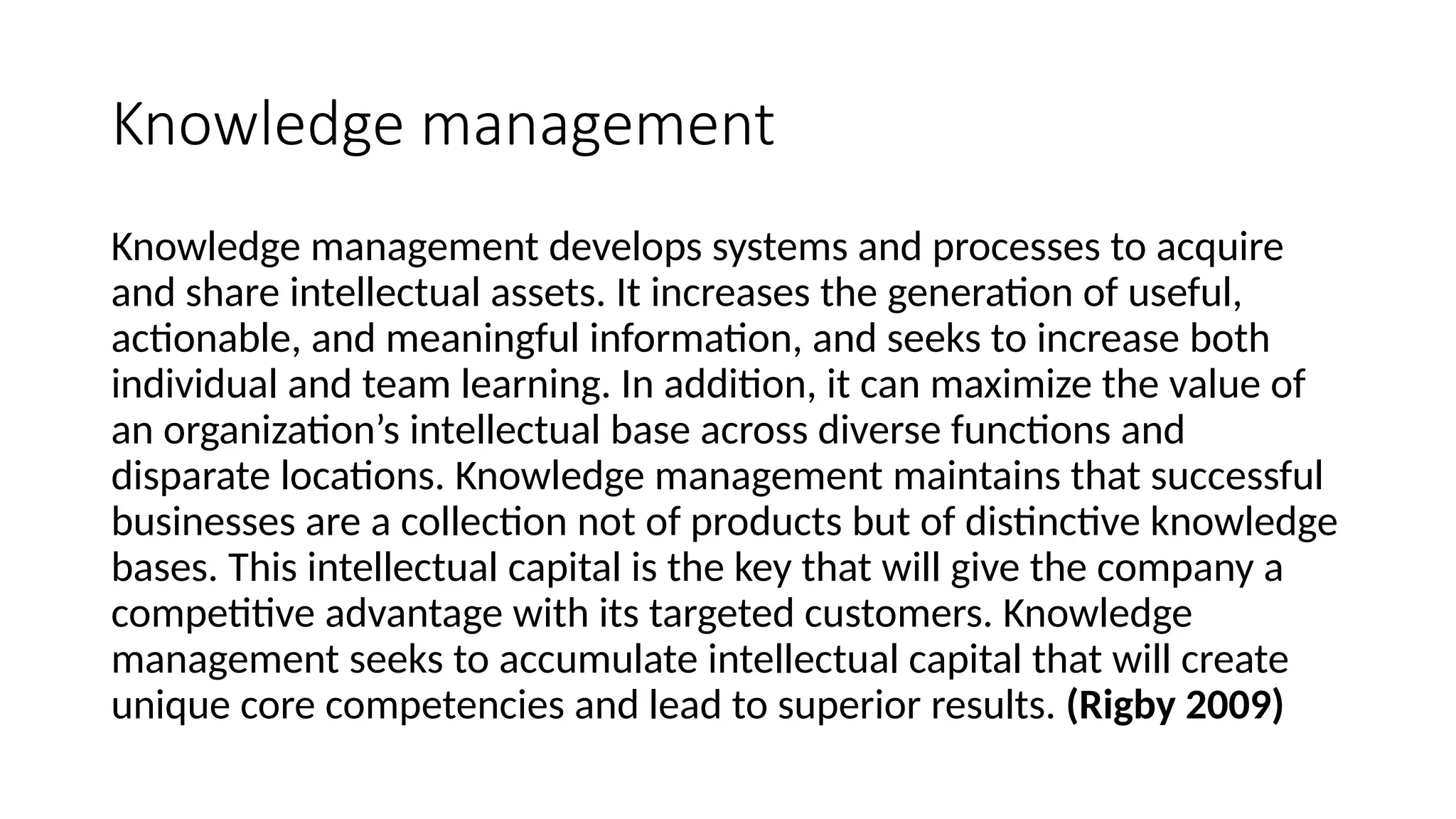 Knowledge management
Knowledge management develops systems and processes to acquire
and share intellectual assets. It increases the generation of useful,
actionable, and meaningful information, and seeks to increase both
individual and team learning. In addition, it can maximize the value of
an organization’s intellectual base across diverse functions and
disparate locations. Knowledge management maintains that successful
businesses are a collection not of products but of distinctive knowledge
bases. This intellectual capital is the key that will give the company a
competitive advantage with its targeted customers. Knowledge
management seeks to accumulate intellectual capital that will create
unique core competencies and lead to superior results. (Rigby 2009)
 