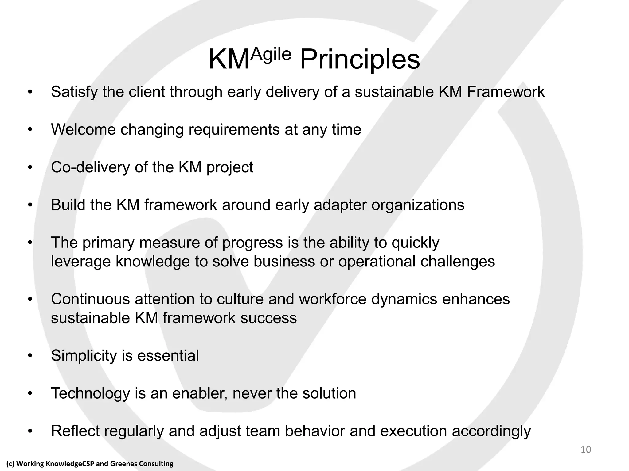 (c) Working KnowledgeCSP and Greenes Consulting
KMAgile Principles
• Satisfy the client through early delivery of a sustainable KM Framework
• Welcome changing requirements at any time
• Co-delivery of the KM project
• Build the KM framework around early adapter organizations
• The primary measure of progress is the ability to quickly
leverage knowledge to solve business or operational challenges
• Continuous attention to culture and workforce dynamics enhances
sustainable KM framework success
• Simplicity is essential
• Technology is an enabler, never the solution
• Reflect regularly and adjust team behavior and execution accordingly
10
 