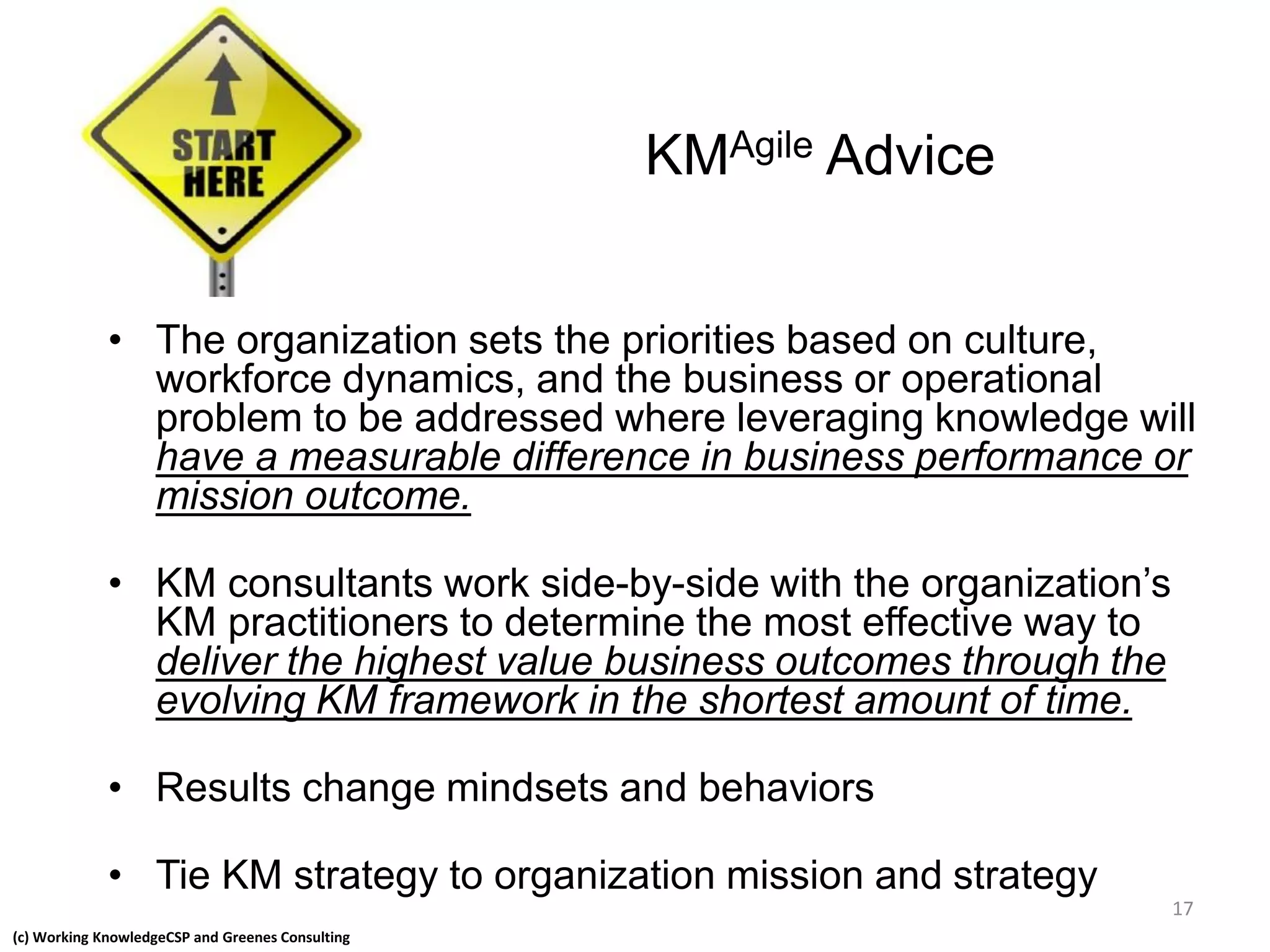 (c) Working KnowledgeCSP and Greenes Consulting
KMAgile Advice
• The organization sets the priorities based on culture,
workforce dynamics, and the business or operational
problem to be addressed where leveraging knowledge will
have a measurable difference in business performance or
mission outcome.
• KM consultants work side-by-side with the organization’s
KM practitioners to determine the most effective way to
deliver the highest value business outcomes through the
evolving KM framework in the shortest amount of time.
• Results change mindsets and behaviors
• Tie KM strategy to organization mission and strategy
17
 