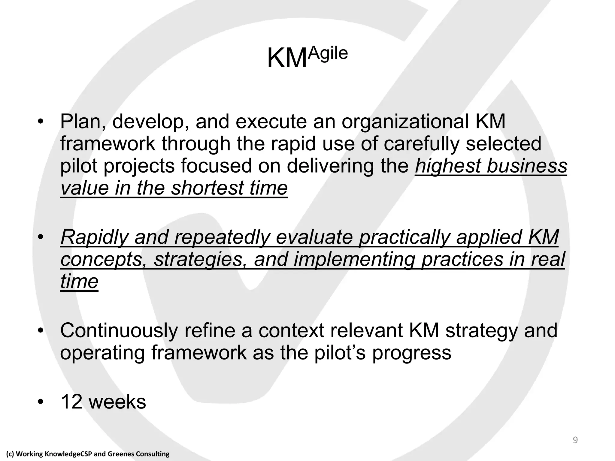 (c) Working KnowledgeCSP and Greenes Consulting
KMAgile
• Plan, develop, and execute an organizational KM
framework through the rapid use of carefully selected
pilot projects focused on delivering the highest business
value in the shortest time
• Rapidly and repeatedly evaluate practically applied KM
concepts, strategies, and implementing practices in real
time
• Continuously refine a context relevant KM strategy and
operating framework as the pilot’s progress
• 12 weeks
9
 