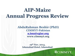 AIP-Maize
Annual Progress Review
AbduRahman Beshir (PhD)
CIMMYT-Pakistan
a.issa@cgiar.org
www.cimmyt.org
19th Nov. 2014,
Islamabad Hotel, Islamabad
 