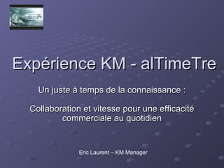 Expérience KM - alTimeTre Un juste à temps de la connaissance : Collaboration et vitesse pour une efficacité commerciale au quotidien Eric Laurent – KM Manager 