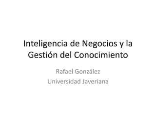 Inteligencia de Negocios y la
Gestión del Conocimiento
Rafael González
Universidad Javeriana
 