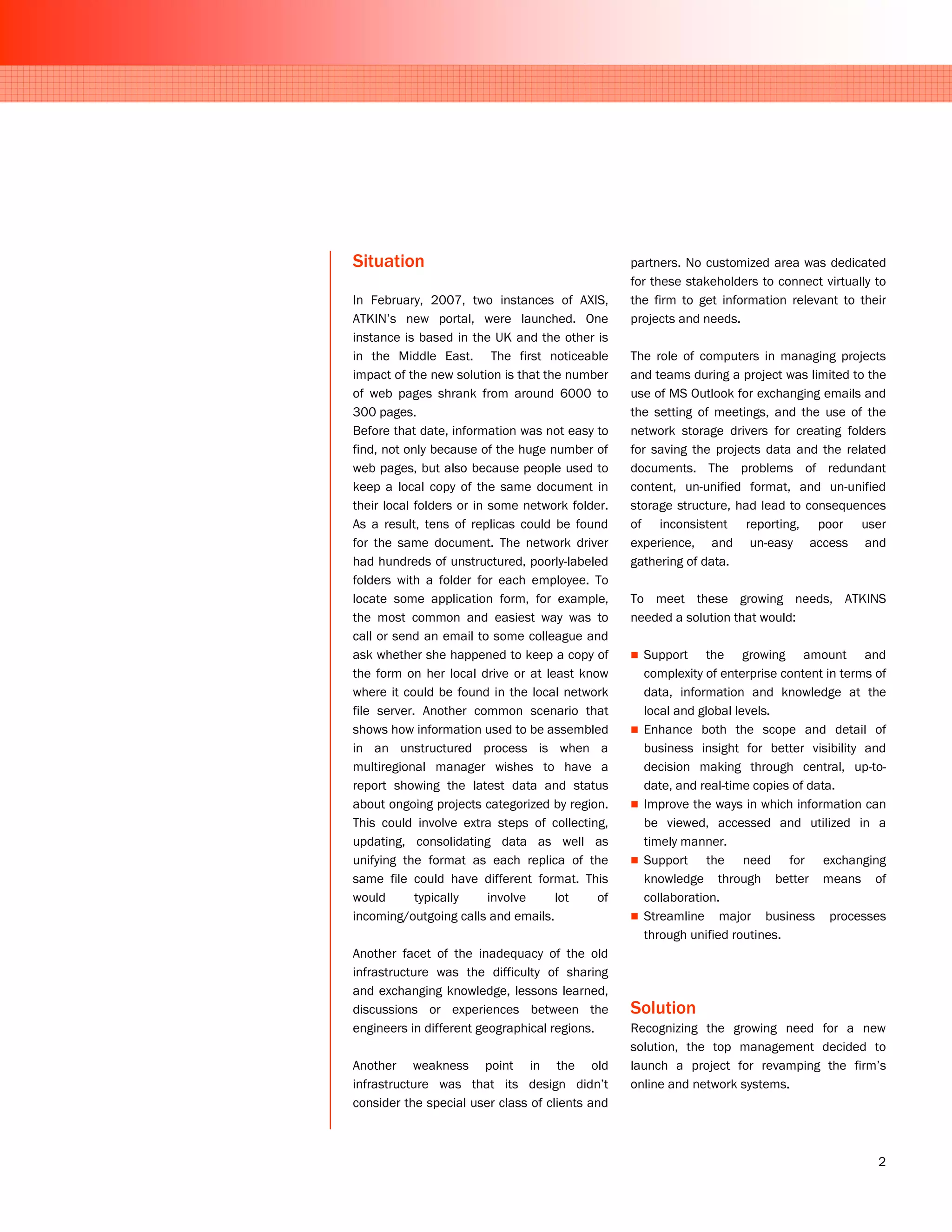 Situation                                        partners. No customized area was dedicated
                                                 for these stakeholders to connect virtually to
In February, 2007, two instances of AXIS,        the firm to get information relevant to their
ATKIN’s new portal, were launched. One           projects and needs.
instance is based in the UK and the other is
in the Middle East. The first noticeable         The role of computers in managing projects
impact of the new solution is that the number    and teams during a project was limited to the
of web pages shrank from around 6000 to          use of MS Outlook for exchanging emails and
300 pages.                                       the setting of meetings, and the use of the
Before that date, information was not easy to    network storage drivers for creating folders
find, not only because of the huge number of     for saving the projects data and the related
web pages, but also because people used to       documents. The problems of redundant
keep a local copy of the same document in        content, un-unified format, and un-unified
their local folders or in some network folder.   storage structure, had lead to consequences
As a result, tens of replicas could be found     of inconsistent reporting, poor user
for the same document. The network driver        experience, and un-easy access and
had hundreds of unstructured, poorly-labeled     gathering of data.
folders with a folder for each employee. To
locate some application form, for example,       To meet these growing needs, ATKINS
the most common and easiest way was to           needed a solution that would:
call or send an email to some colleague and
ask whether she happened to keep a copy of         Support the growing amount and
the form on her local drive or at least know       complexity of enterprise content in terms of
where it could be found in the local network       data, information and knowledge at the
file server. Another common scenario that          local and global levels.
shows how information used to be assembled         Enhance both the scope and detail of
in an unstructured process is when a               business insight for better visibility and
multiregional manager wishes to have a             decision making through central, up-to-
report showing the latest data and status          date, and real-time copies of data.
about ongoing projects categorized by region.      Improve the ways in which information can
This could involve extra steps of collecting,      be viewed, accessed and utilized in a
updating, consolidating data as well as            timely manner.
unifying the format as each replica of the         Support the need for exchanging
same file could have different format. This        knowledge through better means of
would       typically     involve    lot    of     collaboration.
incoming/outgoing calls and emails.                Streamline major business processes
                                                   through unified routines.
Another facet of the inadequacy of the old
infrastructure was the difficulty of sharing
and exchanging knowledge, lessons learned,
discussions or experiences between the           Solution
engineers in different geographical regions.     Recognizing the growing need for a new
                                                 solution, the top management decided to
Another weakness point in the old                launch a project for revamping the firm’s
infrastructure was that its design didn’t        online and network systems.
consider the special user class of clients and



                                                                                             2
 
