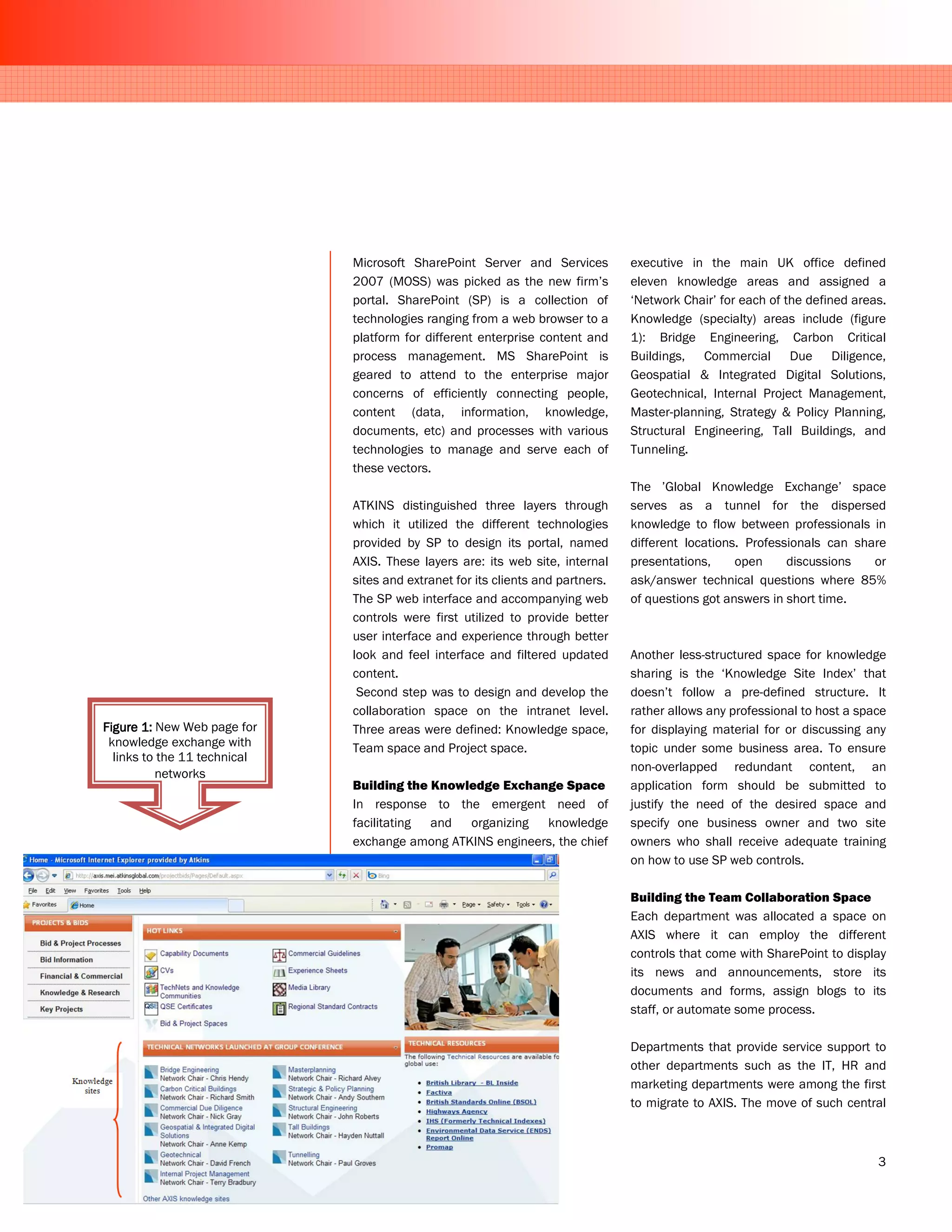 Microsoft SharePoint Server and Services           executive in the main UK office defined
                              2007 (MOSS) was picked as the new firm’s           eleven knowledge areas and assigned a
                              portal. SharePoint (SP) is a collection of         ‘Network Chair’ for each of the defined areas.
                              technologies ranging from a web browser to a       Knowledge (specialty) areas include (figure
                              platform for different enterprise content and      1): Bridge Engineering, Carbon Critical
                              process management. MS SharePoint is               Buildings, Commercial Due Diligence,
                              geared to attend to the enterprise major           Geospatial & Integrated Digital Solutions,
                              concerns of efficiently connecting people,         Geotechnical, Internal Project Management,
                              content (data, information, knowledge,             Master-planning, Strategy & Policy Planning,
                              documents, etc) and processes with various         Structural Engineering, Tall Buildings, and
                              technologies to manage and serve each of           Tunneling.
                              these vectors.
                                                                                 The ’Global Knowledge Exchange’ space
                              ATKINS distinguished three layers through          serves as a tunnel for the dispersed
                              which it utilized the different technologies       knowledge to flow between professionals in
                              provided by SP to design its portal, named         different locations. Professionals can share
                              AXIS. These layers are: its web site, internal     presentations,     open     discussions   or
                              sites and extranet for its clients and partners.   ask/answer technical questions where 85%
                              The SP web interface and accompanying web          of questions got answers in short time.
                              controls were first utilized to provide better
                              user interface and experience through better
                              look and feel interface and filtered updated       Another less-structured space for knowledge
                              content.                                           sharing is the ‘Knowledge Site Index’ that
                               Second step was to design and develop the         doesn’t follow a pre-defined structure. It
                              collaboration space on the intranet level.         rather allows any professional to host a space
Figure 1: New Web page for    Three areas were defined: Knowledge space,         for displaying material for or discussing any
 knowledge exchange with      Team space and Project space.                      topic under some business area. To ensure
  links to the 11 technical
                                                                                 non-overlapped redundant content, an
          networks
                              Building the Knowledge Exchange Space              application form should be submitted to
                              In response to the emergent need of                justify the need of the desired space and
                              facilitating and organizing knowledge              specify one business owner and two site
                              exchange among ATKINS engineers, the chief         owners who shall receive adequate training
                                                                                 on how to use SP web controls.

                                                                                 Building the Team Collaboration Space
                                                                                 Each department was allocated a space on
                                                                                 AXIS where it can employ the different
                                                                                 controls that come with SharePoint to display
                                                                                 its news and announcements, store its
                                                                                 documents and forms, assign blogs to its
                                                                                 staff, or automate some process.

                                                                                 Departments that provide service support to
                                                                                 other departments such as the IT, HR and
                                                                                 marketing departments were among the first
                                                                                 to migrate to AXIS. The move of such central



                                                                                                                             3
 