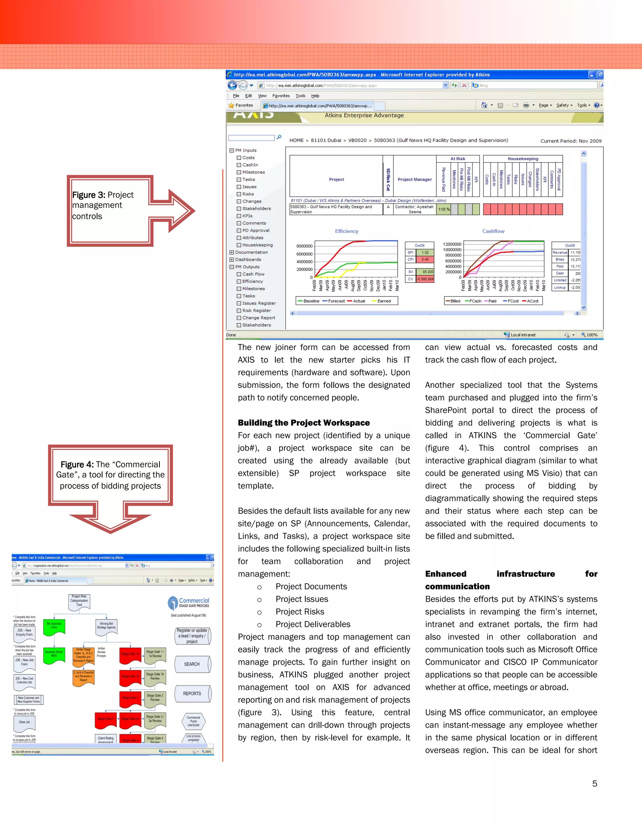 Figure 3: Project
    management
    controls




                                  The new joiner form can be accessed from            can view actual vs. forecasted costs and
                                  AXIS to let the new starter picks his IT            track the cash flow of each project.
                                  requirements (hardware and software). Upon
                                  submission, the form follows the designated         Another specialized tool that the Systems
                                  path to notify concerned people.                    team purchased and plugged into the firm’s
                                                                                      SharePoint portal to direct the process of
                                  Building the Project Workspace                      bidding and delivering projects is what is
                                  For each new project (identified by a unique        called in ATKINS the ‘Commercial Gate’
                                  job#), a project workspace site can be              (figure 4). This control comprises an
 Figure 4: The “Commercial        created using the already available (but            interactive graphical diagram (similar to what
Gate”, a tool for directing the   extensible) SP project workspace site               could be generated using MS Visio) that can
 process of bidding projects      template.                                           direct the process of bidding by
                                                                                      diagrammatically showing the required steps
                                  Besides the default lists available for any new     and their status where each step can be
                                  site/page on SP (Announcements, Calendar,           associated with the required documents to
                                  Links, and Tasks), a project workspace site         be filled and submitted.
                                  includes the following specialized built-in lists
                                  for team collaboration and project
                                  management:                                         Enhanced            infrastructure        for
                                        o   Project Documents                         communication
                                        o   Project Issues                            Besides the efforts put by ATKINS’s systems
                                        o   Project Risks                             specialists in revamping the firm’s internet,
                                        o   Project Deliverables                      intranet and extranet portals, the firm had
                                  Project managers and top management can             also invested in other collaboration and
                                  easily track the progress of and efficiently        communication tools such as Microsoft Office
                                  manage projects. To gain further insight on         Communicator and CISCO IP Communicator
                                  business, ATKINS plugged another project            applications so that people can be accessible
                                  management tool on AXIS for advanced                whether at office, meetings or abroad.
                                  reporting on and risk management of projects
                                  (figure 3). Using this feature, central             Using MS office communicator, an employee
                                  management can drill-down through projects          can instant-message any employee whether
                                  by region, then by risk-level for example. It       in the same physical location or in different
                                                                                      overseas region. This can be ideal for short


                                                                                                                                  5
 