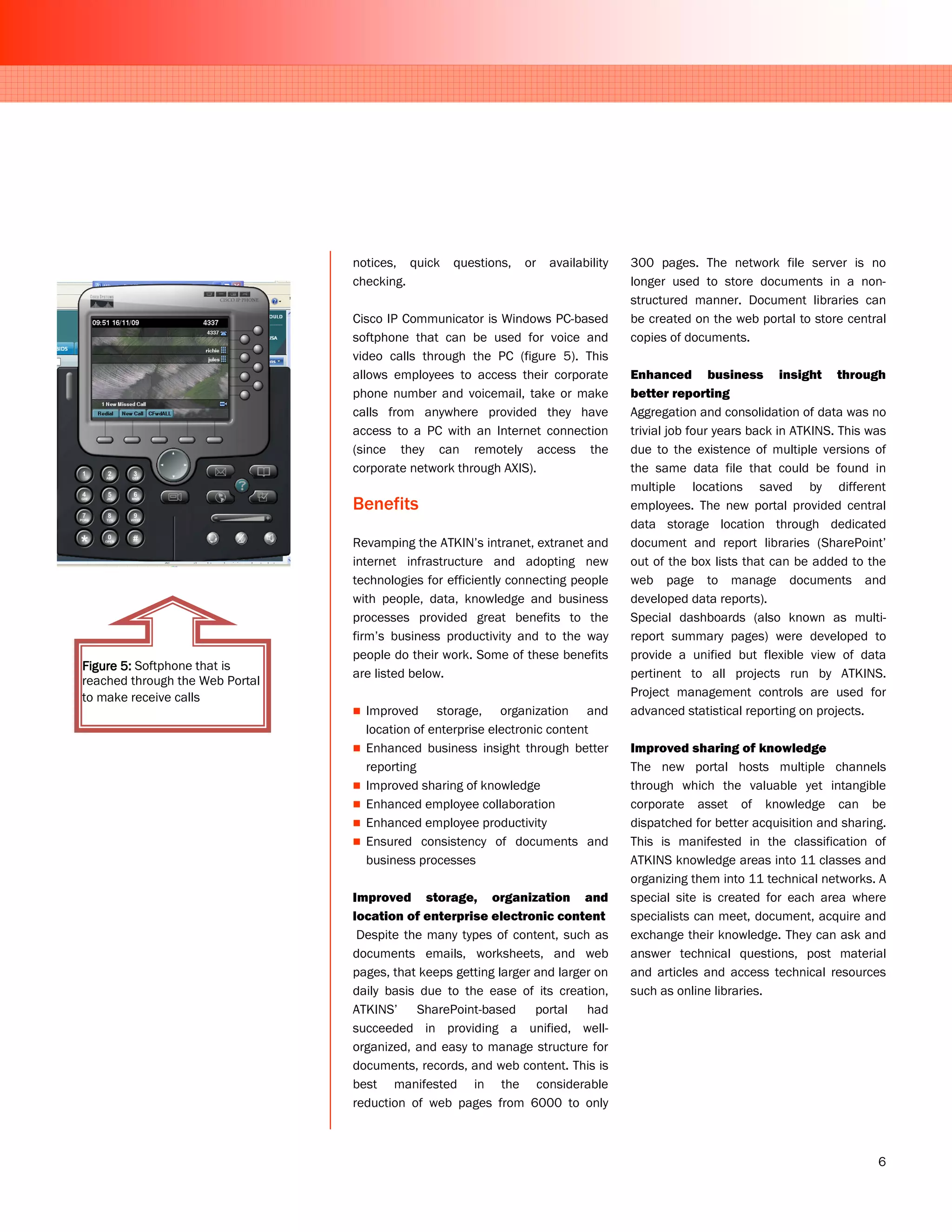 notices, quick    questions,   or   availability   300 pages. The network file server is no
                                 checking.                                          longer used to store documents in a non-
                                                                                    structured manner. Document libraries can
                                 Cisco IP Communicator is Windows PC-based          be created on the web portal to store central
                                 softphone that can be used for voice and           copies of documents.
                                 video calls through the PC (figure 5). This
                                 allows employees to access their corporate         Enhanced business insight through
                                 phone number and voicemail, take or make           better reporting
                                 calls from anywhere provided they have             Aggregation and consolidation of data was no
                                 access to a PC with an Internet connection         trivial job four years back in ATKINS. This was
                                 (since they can remotely access the                due to the existence of multiple versions of
                                 corporate network through AXIS).                   the same data file that could be found in
                                                                                    multiple locations saved by different
                                 Benefits                                           employees. The new portal provided central
                                                                                    data storage location through dedicated
                                 Revamping the ATKIN’s intranet, extranet and       document and report libraries (SharePoint’
                                 internet infrastructure and adopting new           out of the box lists that can be added to the
                                 technologies for efficiently connecting people     web page to manage documents and
                                 with people, data, knowledge and business          developed data reports).
                                 processes provided great benefits to the           Special dashboards (also known as multi-
                                 firm’s business productivity and to the way        report summary pages) were developed to
                                 people do their work. Some of these benefits       provide a unified but flexible view of data
Figure 5: Softphone that is
                                 are listed below.                                  pertinent to all projects run by ATKINS.
reached through the Web Portal
to make receive calls                                                               Project management controls are used for
                                   Improved storage, organization and               advanced statistical reporting on projects.
                                   location of enterprise electronic content
                                   Enhanced business insight through better         Improved sharing of knowledge
                                   reporting                                        The new portal hosts multiple channels
                                   Improved sharing of knowledge                    through which the valuable yet intangible
                                   Enhanced employee collaboration                  corporate asset of knowledge can be
                                   Enhanced employee productivity                   dispatched for better acquisition and sharing.
                                   Ensured consistency of documents and             This is manifested in the classification of
                                   business processes                               ATKINS knowledge areas into 11 classes and
                                                                                    organizing them into 11 technical networks. A
                                 Improved storage, organization and                 special site is created for each area where
                                 location of enterprise electronic content          specialists can meet, document, acquire and
                                  Despite the many types of content, such as        exchange their knowledge. They can ask and
                                 documents emails, worksheets, and web              answer technical questions, post material
                                 pages, that keeps getting larger and larger on     and articles and access technical resources
                                 daily basis due to the ease of its creation,       such as online libraries.
                                 ATKINS’ SharePoint-based portal had
                                 succeeded in providing a unified, well-
                                 organized, and easy to manage structure for
                                 documents, records, and web content. This is
                                 best manifested in the considerable
                                 reduction of web pages from 6000 to only



                                                                                                                                 6
 