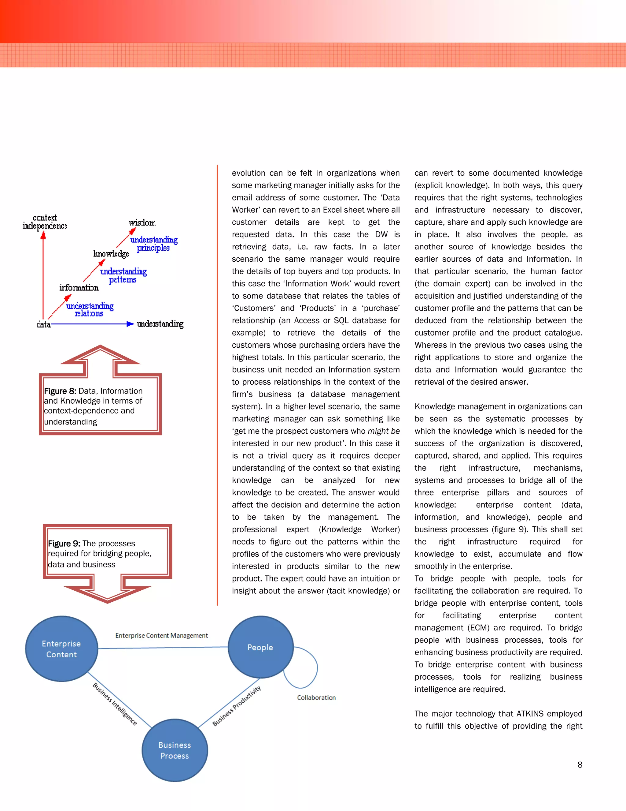 evolution can be felt in organizations when        can revert to some documented knowledge
                                 some marketing manager initially asks for the      (explicit knowledge). In both ways, this query
                                 email address of some customer. The ‘Data          requires that the right systems, technologies
                                 Worker’ can revert to an Excel sheet where all     and infrastructure necessary to discover,
                                 customer details are kept to get the               capture, share and apply such knowledge are
                                 requested data. In this case the DW is             in place. It also involves the people, as
                                 retrieving data, i.e. raw facts. In a later        another source of knowledge besides the
                                 scenario the same manager would require            earlier sources of data and Information. In
                                 the details of top buyers and top products. In     that particular scenario, the human factor
                                 this case the ‘Information Work’ would revert      (the domain expert) can be involved in the
                                 to some database that relates the tables of        acquisition and justified understanding of the
                                 ‘Customers’ and ‘Products’ in a ‘purchase’         customer profile and the patterns that can be
                                 relationship (an Access or SQL database for        deduced from the relationship between the
                                 example) to retrieve the details of the            customer profile and the product catalogue.
                                 customers whose purchasing orders have the         Whereas in the previous two cases using the
                                 highest totals. In this particular scenario, the   right applications to store and organize the
                                 business unit needed an Information system         data and Information would guarantee the
                                 to process relationships in the context of the     retrieval of the desired answer.
Figure 8: Data, Information      firm’s business (a database management
and Knowledge in terms of
context-dependence and           system). In a higher-level scenario, the same      Knowledge management in organizations can
understanding                    marketing manager can ask something like           be seen as the systematic processes by
                                 ‘get me the prospect customers who might be        which the knowledge which is needed for the
                                 interested in our new product’. In this case it    success of the organization is discovered,
                                 is not a trivial query as it requires deeper       captured, shared, and applied. This requires
                                 understanding of the context so that existing      the right infrastructure, mechanisms,
                                 knowledge can be analyzed for new                  systems and processes to bridge all of the
                                 knowledge to be created. The answer would          three enterprise pillars and sources of
                                 affect the decision and determine the action       knowledge:          enterprise content (data,
                                 to be taken by the management. The                 information, and knowledge), people and
                                 professional expert (Knowledge Worker)             business processes (figure 9). This shall set
 Figure 9: The processes         needs to figure out the patterns within the        the right infrastructure required for
 required for bridging people,   profiles of the customers who were previously      knowledge to exist, accumulate and flow
 data and business               interested in products similar to the new          smoothly in the enterprise.
                                 product. The expert could have an intuition or     To bridge people with people, tools for
                                 insight about the answer (tacit knowledge) or      facilitating the collaboration are required. To
                                                                                    bridge people with enterprise content, tools
                                                                                    for      facilitating     enterprise   content
                                                                                    management (ECM) are required. To bridge
                                                                                    people with business processes, tools for
                                                                                    enhancing business productivity are required.
                                                                                    To bridge enterprise content with business
                                                                                    processes, tools for realizing business
                                                                                    intelligence are required.

                                                                                    The major technology that ATKINS employed
                                                                                    to fulfill this objective of providing the right



                                                                                                                                  8
 