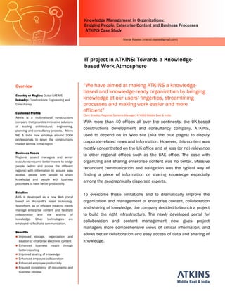 Knowledge Management in Organizations:
                                              Bridging People, Enterprise Content and Business Processes
                                              ATKINS Case Study

                                                                            Manal Rayess (manal.rayess@gmail.com)




                                              IT project in ATKINS: Towards a Knowledge-
                                              based Work Atmosphere


Overview                                      “We have aimed at making ATKINS a knowledge-
                                              based and knowledge-ready organization by bringing
Country or Region: Dubai-UAE-ME
Industry: Constructions Engineering and       knowledge at our users’ fingertips, streamlining
Consultancy                                   processes and making work easier and more
Customer Profile
                                              efficient”
                                              Clare Bradley, Regional Systems Manager, ATKINS Middle East & India
Atkins is a multinational constructions
company that provides innovative solutions    With more than 40 offices all over the continents, the UK-based
of leading architectural, engineering,
planning and consultancy projects. Atkins
                                              constructions development and consultancy company, ATKINS,
ME & India now employs around 3000            used to depend on its Web site (aka the blue pages) to display
professionals to serve the constructions
market sectors in the region.
                                              corporate-related news and information. However, this content was
                                              mostly concentrated on the UK office and of less (or no) relevance
Business Needs
Regional project managers and senior
                                              to other regional offices such as the UAE office. The case with
executives required better means to bridge    organizing and sharing enterprise content was no better. Massive
people (within and across the different
regions) with information to acquire easy
                                              redundant communication and navigation was the typical way of
access, people with people to share           finding a piece of information or sharing knowledge especially
knowledge and people with business
processes to have better productivity.
                                              among the geographically dispersed experts.

Solution
AXIS is developed as a new Web portal
                                              To overcome these limitations and to dramatically improve the
based on Microsoft’s latest technology,       organization and management of enterprise content, collaboration
SharePoint, as an efficient mean to mainly
manage enterprise content and facilitate
                                              and sharing of knowledge, the company decided to launch a project
collaboration and the sharing of              to build the right infrastructure. The newly developed portal for
knowledge.    Other      technologies are
employed to facilitate communication.
                                              collaboration and content management now gives project
                                              managers more comprehensive views of critical information, and
Benefits
  Improved storage, organization and
                                              allows better collaboration and easy access of data and sharing of
  location of enterprise electronic content   knowledge.
  Enhanced business insight through
  better reporting
  Improved sharing of knowledge
  Enhanced employee collaboration
  Enhanced employee productivity
  Ensured consistency of documents and
  business process
 