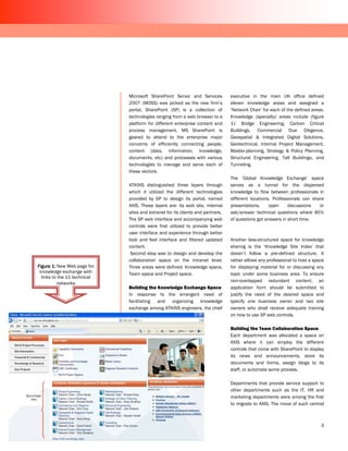 Microsoft SharePoint Server and Services           executive in the main UK office defined
                              2007 (MOSS) was picked as the new firm’s           eleven knowledge areas and assigned a
                              portal. SharePoint (SP) is a collection of         ‘Network Chair’ for each of the defined areas.
                              technologies ranging from a web browser to a       Knowledge (specialty) areas include (figure
                              platform for different enterprise content and      1): Bridge Engineering, Carbon Critical
                              process management. MS SharePoint is               Buildings, Commercial Due Diligence,
                              geared to attend to the enterprise major           Geospatial & Integrated Digital Solutions,
                              concerns of efficiently connecting people,         Geotechnical, Internal Project Management,
                              content (data, information, knowledge,             Master-planning, Strategy & Policy Planning,
                              documents, etc) and processes with various         Structural Engineering, Tall Buildings, and
                              technologies to manage and serve each of           Tunneling.
                              these vectors.
                                                                                 The ’Global Knowledge Exchange’ space
                              ATKINS distinguished three layers through          serves as a tunnel for the dispersed
                              which it utilized the different technologies       knowledge to flow between professionals in
                              provided by SP to design its portal, named         different locations. Professionals can share
                              AXIS. These layers are: its web site, internal     presentations,     open     discussions   or
                              sites and extranet for its clients and partners.   ask/answer technical questions where 85%
                              The SP web interface and accompanying web          of questions got answers in short time.
                              controls were first utilized to provide better
                              user interface and experience through better
                              look and feel interface and filtered updated       Another less-structured space for knowledge
                              content.                                           sharing is the ‘Knowledge Site Index’ that
                               Second step was to design and develop the         doesn’t follow a pre-defined structure. It
                              collaboration space on the intranet level.         rather allows any professional to host a space
Figure 1: New Web page for    Three areas were defined: Knowledge space,         for displaying material for or discussing any
 knowledge exchange with      Team space and Project space.                      topic under some business area. To ensure
  links to the 11 technical
                                                                                 non-overlapped redundant content, an
          networks
                              Building the Knowledge Exchange Space              application form should be submitted to
                              In response to the emergent need of                justify the need of the desired space and
                              facilitating and organizing knowledge              specify one business owner and two site
                              exchange among ATKINS engineers, the chief         owners who shall receive adequate training
                                                                                 on how to use SP web controls.

                                                                                 Building the Team Collaboration Space
                                                                                 Each department was allocated a space on
                                                                                 AXIS where it can employ the different
                                                                                 controls that come with SharePoint to display
                                                                                 its news and announcements, store its
                                                                                 documents and forms, assign blogs to its
                                                                                 staff, or automate some process.

                                                                                 Departments that provide service support to
                                                                                 other departments such as the IT, HR and
                                                                                 marketing departments were among the first
                                                                                 to migrate to AXIS. The move of such central



                                                                                                                             3
 