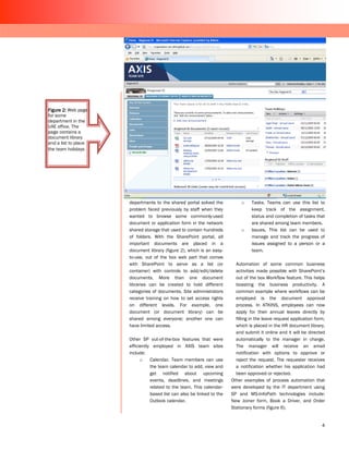 Figure 2: Web page
for some
department in the
UAE office. The
page contains a
document library
and a list to place
the team holidays




                      departments to the shared portal solved the            o    Tasks. Teams can use this list to
                      problem faced previously by staff when they                 keep track of the assignment,
                      wanted to browse some commonly-used                         status and completion of tasks that
                      document or application form in the network                 are shared among team members.
                      shared storage that used to contain hundreds           o    Issues. This list can be used to
                      of folders. With the SharePoint portal, all                 manage and track the progress of
                      important documents are placed in a                         issues assigned to a person or a
                      document library (figure 2), which is an easy-              team.
                      to-use, out of the box web part that comes
                      with SharePoint to serve as a list (or              Automation of some common business
                      container) with controls to add/edit/delete         activities made possible with SharePoint’s
                      documents. More than one document                   out of the box Workflow feature. This helps
                      libraries can be created to hold different          boasting the business productivity. A
                      categories of documents. Site administrators        common example where workflows can be
                      receive training on how to set access rights        employed is the document approval
                      on different levels. For example, one               process. In ATKINS, employees can now
                      document (or document library) can be               apply for their annual leaves directly by
                      shared among everyone; another one can              filling in the leave request application form,
                      have limited access.                                which is placed in the HR document library,
                                                                          and submit it online and it will be directed
                      Other SP out-of-the-box features that were          automatically to the manager in charge.
                      efficiently employed in AXIS team sites             The manager will receive an email
                      include:                                            notification with options to approve or
                            o    Calendar. Team members can use           reject the request. The requester receives
                                 the team calendar to add, view and       a notification whether his application had
                                 get notified about upcoming              been approved or rejected.
                                 events, deadlines, and meetings        Other examples of process automation that
                                 related to the team. This calendar-    were developed by the IT department using
                                 based list can also be linked to the   SP and MS-InfoPath technologies include:
                                 Outlook calendar.                      New Joiner form, Book a Driver, and Order
                                                                        Stationary forms (figure 6).


                                                                                                                      4
 