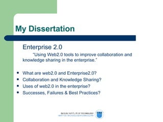 My Dissertation Enterprise 2.0 “ Using Web2.0 tools to improve collaboration and  knowledge sharing in the enterprise.” What are web2.0 and Enterprise2.0? Collaboration and Knowledge Sharing? Uses of web2.0 in the enterprise? Successes, Failures & Best Practices? 