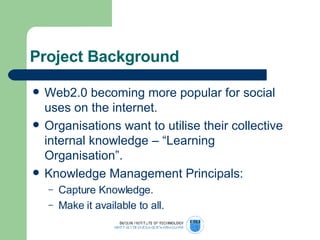 Project Background Web2.0 becoming more popular for social uses on the internet.  Organisations want to utilise their collective internal knowledge – “Learning Organisation”. Knowledge Management Principals: Capture Knowledge. Make it available to all. 