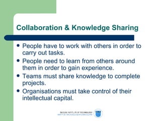 Collaboration & Knowledge Sharing People have to work with others in order to carry out tasks. People need to learn from others around them in order to gain experience. Teams must share knowledge to complete projects. Organisations must take control of their intellectual capital. 
