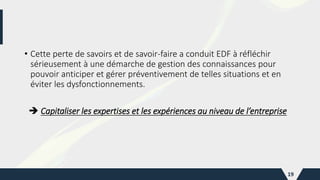 • Cette perte de savoirs et de savoir-faire a conduit EDF à réfléchir
sérieusement à une démarche de gestion des connaissances pour
pouvoir anticiper et gérer préventivement de telles situations et en
éviter les dysfonctionnements.
 Capitaliser les expertises et les expériences au niveau de l’entreprise
19
 