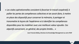 « Les visées opérationnelles consistent à favoriser le travail coopératif, à
pallier les pertes de compétences collectives et de savoir-faire, à mettre
en place des dispositifs pour conserver la mémoire, à partager et
transmettre le leçons de l'expérience et à identifier les compétences
disponibles pour les mobiliser avec une meilleure valeur ajoutée. Ces
objectifs concernent, en général, des projets limités... »
Jean-Francois Ballay, directeur du Knowledge Management au sein d'EDF
20
 