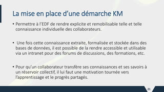 La mise en place d’une démarche KM
• Permettre à l’EDF de rendre explicite et remobilisable telle et telle
connaissance individuelle des collaborateurs.
• Une fois cette connaissance extraite, formalisée et stockée dans des
bases de données, il est possible de la rendre accessible et utilisable
via un intranet pour des forums de discussions, des formations, etc.
• Pour qu’un collaborateur transfère ses connaissances et ses savoirs à
un réservoir collectif, il lui faut une motivation tournée vers
l’apprentissage et le progrès partagés.
21
 
