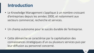 Introduction
• Le Knowledge Management s’applique à un nombre croissant
d’entreprises depuis les années 2000, et notamment aux
secteurs commercial, recherche et services.
• Un champ autonome pour le succès durable de l’entreprise.
• Cette démarche se caractérise par la capitalisation des
connaissances stratégiques d’un ou plusieurs services puis par
leur diffusion au personnel concerné.
3
 