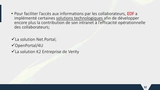• Pour faciliter l’accès aux informations par les collaborateurs, EDF a
implémenté certaines solutions technologiques afin de développer
encore plus la contribution de son intranet à l’efficacité opérationnelle
des collaborateurs;
La solution Net.Portal;
OpenPortal/4U
La solution K2 Entreprise de Verity
32
 