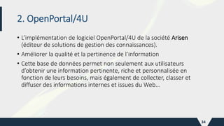 2. OpenPortal/4U
• L’implémentation de logiciel OpenPortal/4U de la société Arisen
(éditeur de solutions de gestion des connaissances).
• Améliorer la qualité et la pertinence de l’information
• Cette base de données permet non seulement aux utilisateurs
d’obtenir une information pertinente, riche et personnalisée en
fonction de leurs besoins, mais également de collecter, classer et
diffuser des informations internes et issues du Web…
34
 