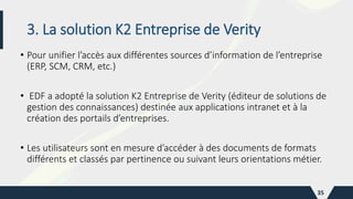 3. La solution K2 Entreprise de Verity
• Pour unifier l’accès aux différentes sources d’information de l’entreprise
(ERP, SCM, CRM, etc.)
• EDF a adopté la solution K2 Entreprise de Verity (éditeur de solutions de
gestion des connaissances) destinée aux applications intranet et à la
création des portails d’entreprises.
• Les utilisateurs sont en mesure d’accéder à des documents de formats
différents et classés par pertinence ou suivant leurs orientations métier.
35
 