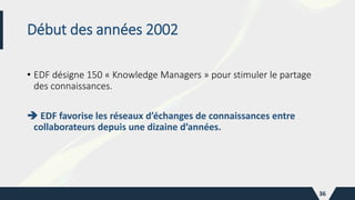 Début des années 2002
• EDF désigne 150 « Knowledge Managers » pour stimuler le partage
des connaissances.
 EDF favorise les réseaux d’échanges de connaissances entre
collaborateurs depuis une dizaine d’années.
36
 