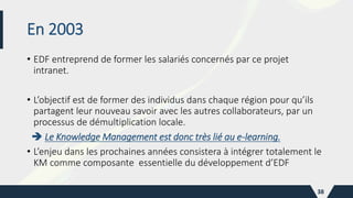 En 2003
• EDF entreprend de former les salariés concernés par ce projet
intranet.
• L’objectif est de former des individus dans chaque région pour qu’ils
partagent leur nouveau savoir avec les autres collaborateurs, par un
processus de démultiplication locale.
 Le Knowledge Management est donc très lié au e-learning.
• L’enjeu dans les prochaines années consistera à intégrer totalement le
KM comme composante essentielle du développement d’EDF
38
 