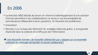 En 2006
• La direction R&D décide de lancer en interne le développement d’une solution
internet permettre à ses collaborateurs un accès a une encyclopédie de
connaissances (Répondre à leurs questions et résoudre les problèmes) :
• Innovation
• Décision ( sur la base des éléments de stratégie obtenues grâce à une grande
réactivité dans la collecte et la diffusion de l’information.
 Une Nouvelle manière de travailler (Démarche qui s ’appuie sur un ensemble
cohérant de méthodes de faciliter le travail collaboratif )
39
 
