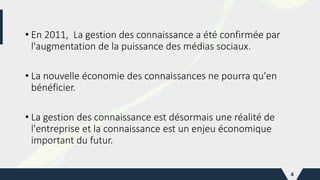 • En 2011, La gestion des connaissance a été confirmée par
l'augmentation de la puissance des médias sociaux.
• La nouvelle économie des connaissances ne pourra qu'en
bénéficier.
• La gestion des connaissance est désormais une réalité de
l'entreprise et la connaissance est un enjeu économique
important du futur.
4
 