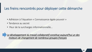 Les freins rencontrés pour déployer cette démarche
• Adhésion à l’équation « Connaissance égale pouvoir »
• Tendance au secret
• Peur de la surcharges informationnelle…
Le développement du travail collaboratif constitue aujourd'hui un des
moteurs de changement de nombreux groupes français
40
 